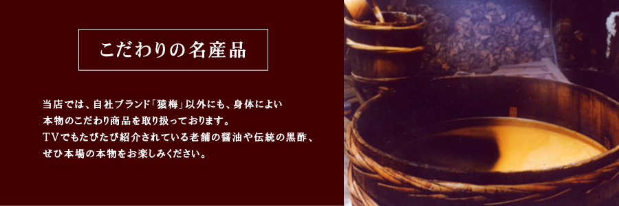当店では、自社ブランド「猿梅」以外にも、身体によい本物のこだわり商品を取り扱っております。
TVでもたびたび紹介されている老舗の醤油や伝統の黒酢、ぜひ本場の本物をお楽しみください