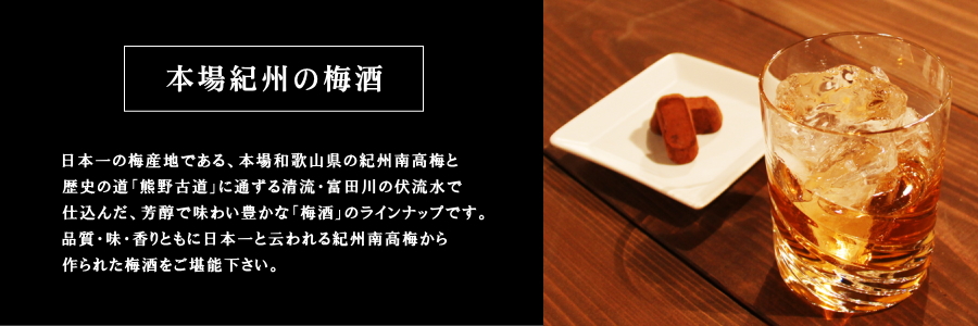 日本一の梅産地である、本場和歌山県の紀州南高梅と歴史の道「熊野古道」に通ずる清流・富田川の伏流水で仕込んだ、芳醇で味わい豊かな「梅酒」のラインナップです。品質・味・香りともに日本一と云われる紀州南高梅から作られた梅酒をご堪能下さい。